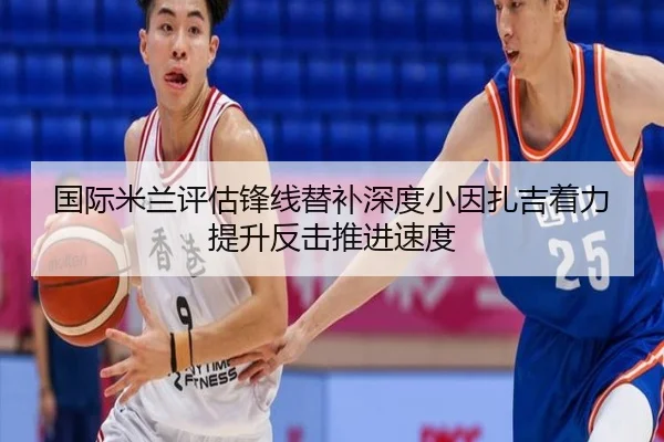 国际米兰评估锋线替补深度小因扎吉着力提升反击推进速度