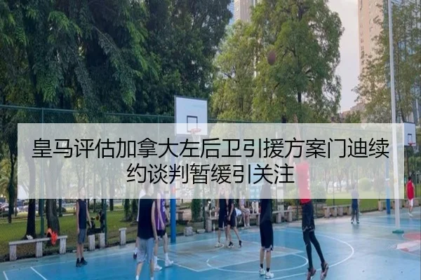 皇马评估加拿大左后卫引援方案门迪续约谈判暂缓引关注