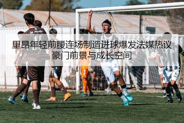 里昂年轻前腰连场制造进球爆发法媒热议豪门前景与成长空间